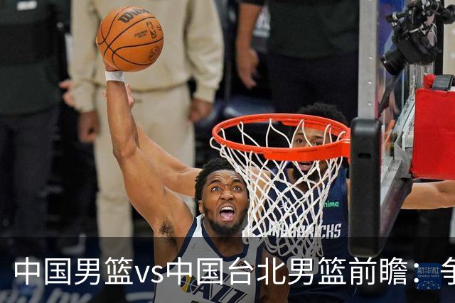中国男篮vs中国台北男篮前瞻：争胜需做好5点 生死战退无可退