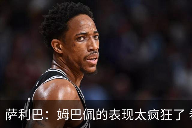 萨利巴：姆巴佩的表现太疯狂了 希望他一整个赛事都能不断进球